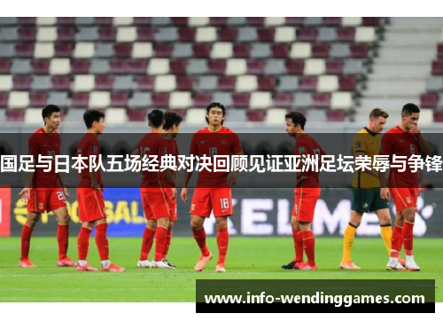 国足与日本队五场经典对决回顾见证亚洲足坛荣辱与争锋